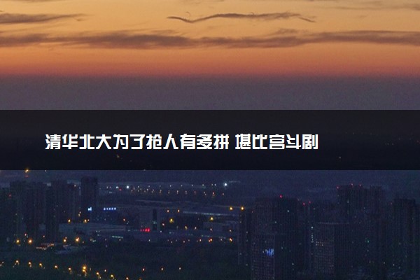 清华北大为了抢人有多拼 堪比宫斗剧