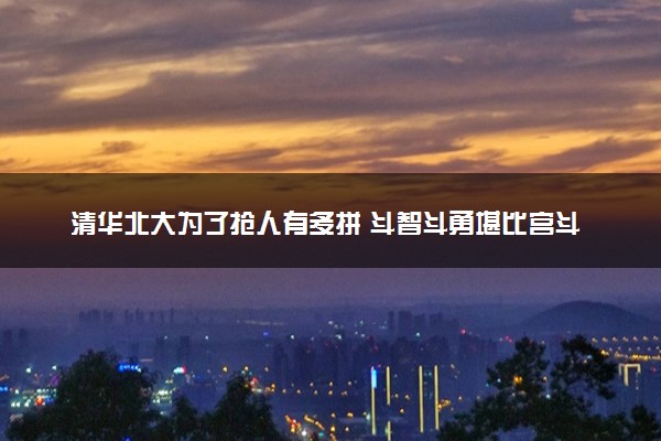 清华北大为了抢人有多拼 斗智斗勇堪比宫斗剧