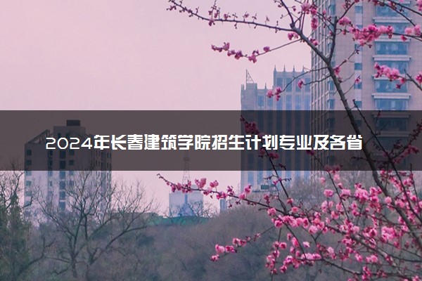 2024年长春建筑学院招生计划专业及各省录取分数线位次