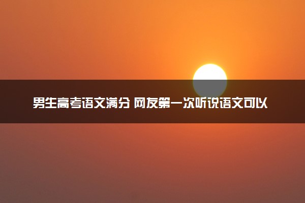 男生高考语文满分 网友第一次听说语文可以考满分