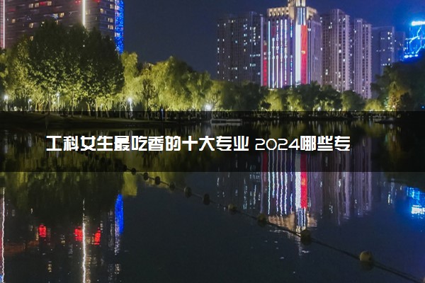 工科女生最吃香的十大专业 2024哪些专业好找工作