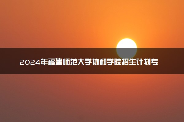 2024年福建师范大学协和学院招生计划专业及各省录取分数线位次