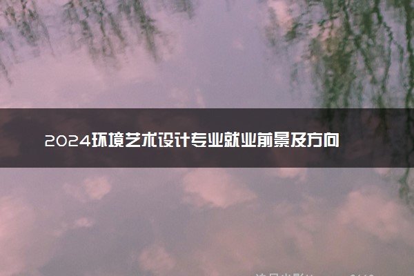 2024环境艺术设计专业就业前景及方向 就业岗位有哪些
