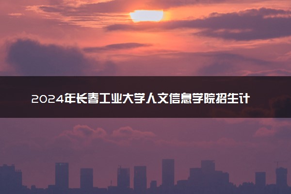 2024年长春工业大学人文信息学院招生计划专业及各省录取分数线位次