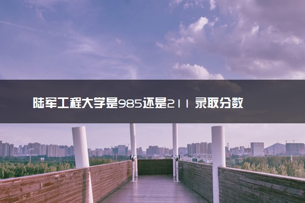 陆军工程大学是985还是211 录取分数线是多少