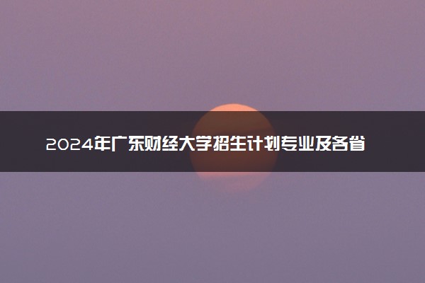 2024年广东财经大学招生计划专业及各省录取分数线位次
