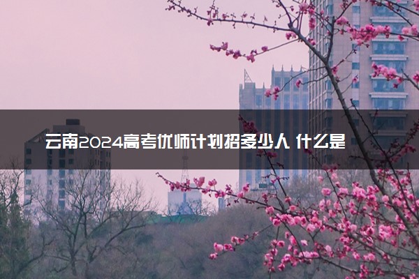 云南2024高考优师计划招多少人 什么是优师计划