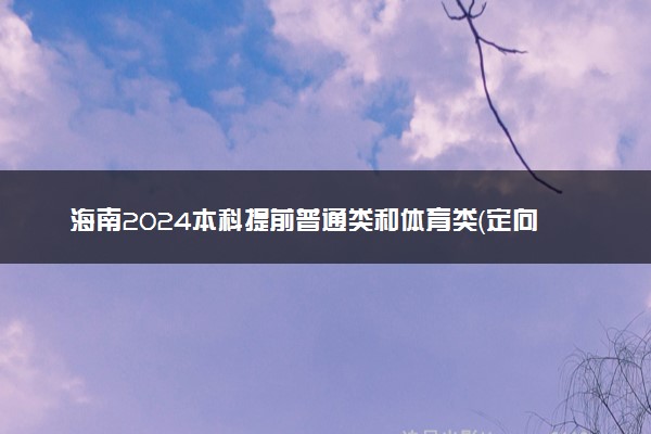 海南2024本科提前普通类和体育类（定向公培生）志愿报考时间
