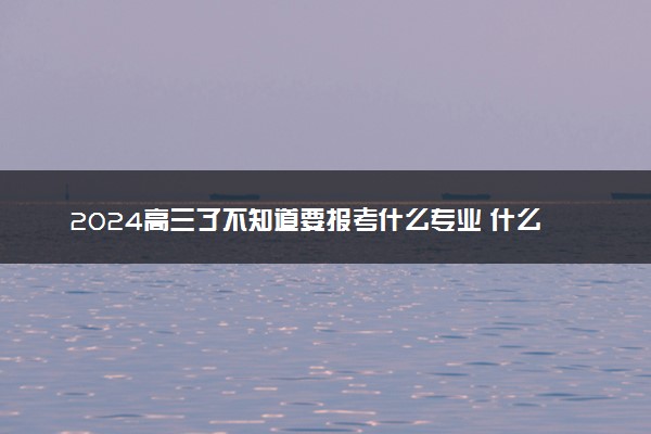 2024高三了不知道要报考什么专业 什么专业推荐