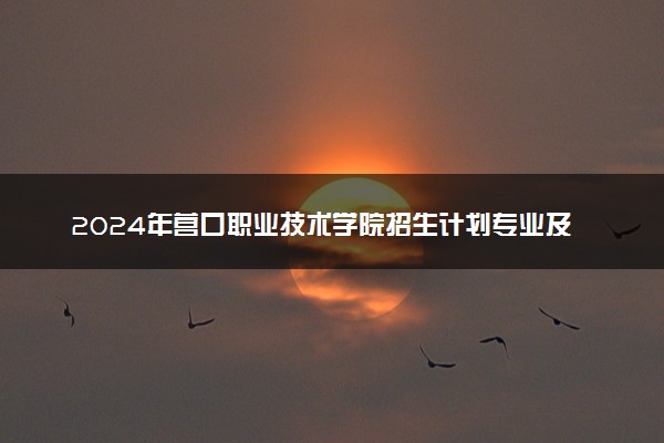 2024年营口职业技术学院招生计划专业及各省录取分数线位次