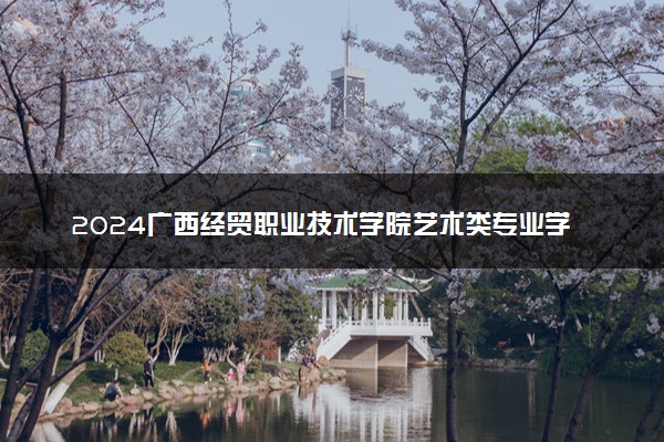 2024广西经贸职业技术学院艺术类专业学费多少钱一年 各专业收费标准