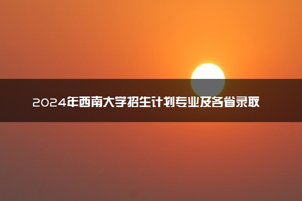 2024年西南大学招生计划专业及各省录取分数线位次