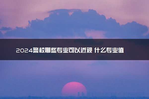 2024警校哪些专业可以近视 什么专业值得报考
