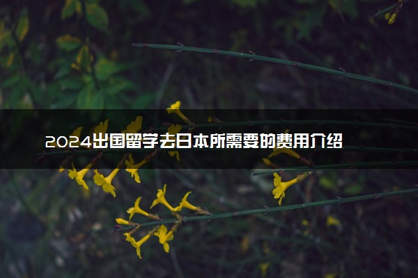 2024出国留学去日本所需要的费用介绍 一年多少钱