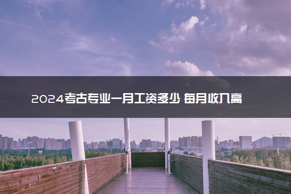2024考古专业一月工资多少 每月收入高吗