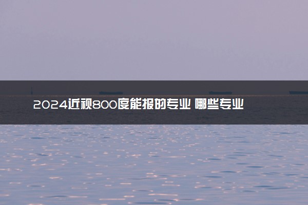 2024近视800度能报的专业 哪些专业就业前景好