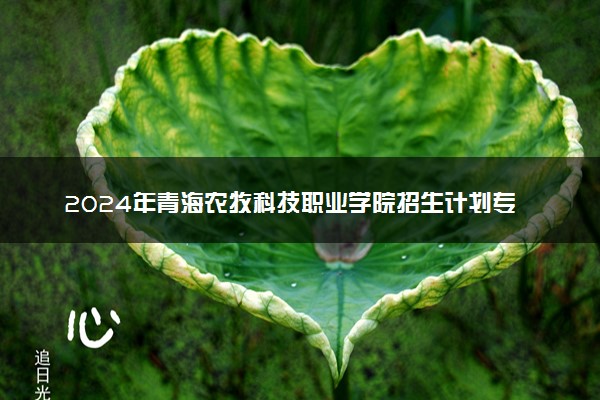 2024年青海农牧科技职业学院招生计划专业及各省录取分数线位次