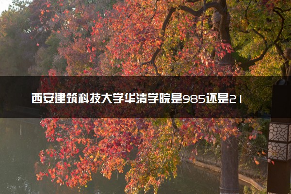 西安建筑科技大学华清学院是985还是211 录取分数线是多少