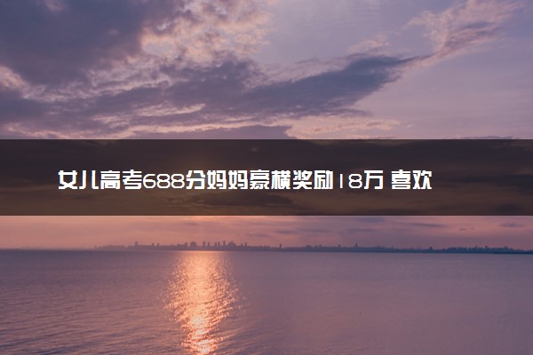 女儿高考688分妈妈豪横奖励18万 喜欢这样的妈妈！