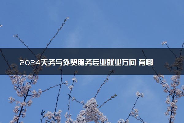 2024关务与外贸服务专业就业方向 有哪些就业岗位