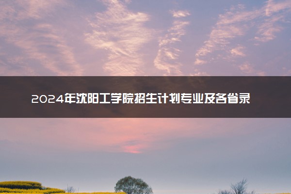 2024年沈阳工学院招生计划专业及各省录取分数线位次