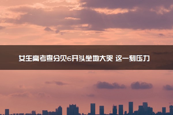 女生高考查分见6开头坐地大哭 这一刻压力瞬间释放
