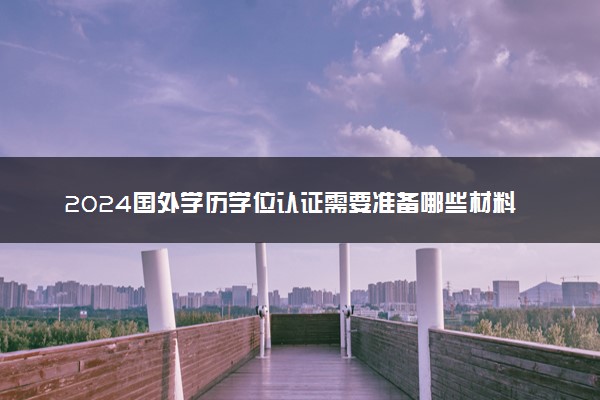 2024国外学历学位认证需要准备哪些材料呢 需要多长时间