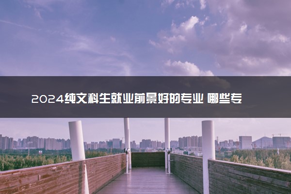 2024纯文科生就业前景好的专业 哪些专业吃香有前途
