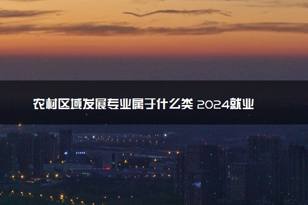 农村区域发展专业属于什么类 2024就业前景怎么样