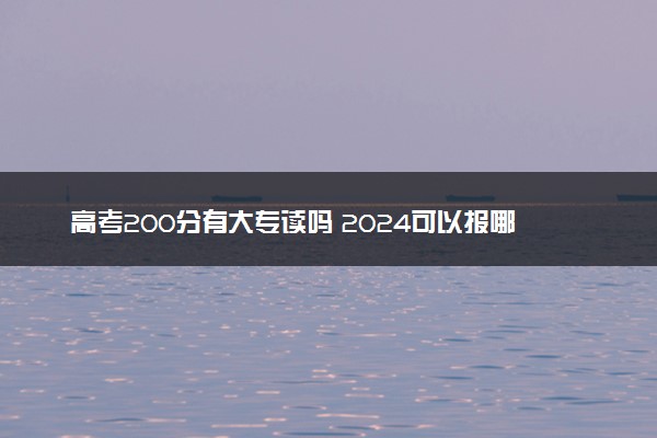 高考200分有大专读吗 2024可以报哪些院校