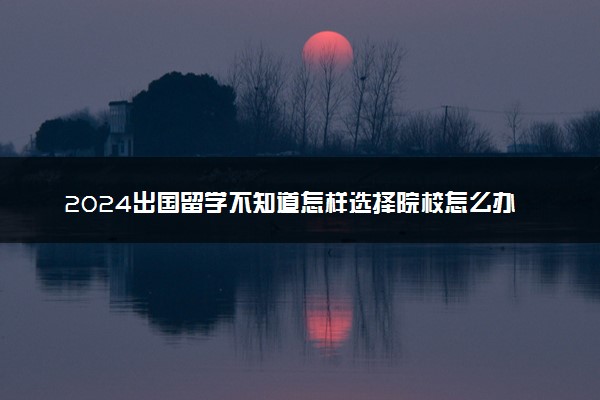 2024出国留学不知道怎样选择院校怎么办 有哪些方法