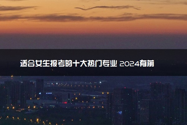 适合女生报考的十大热门专业 2024有前途的高新专业推荐