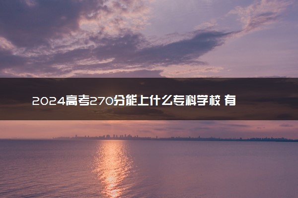 2024高考270分能上什么专科学校 有哪些推荐