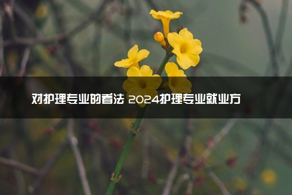 对护理专业的看法 2024护理专业就业方向