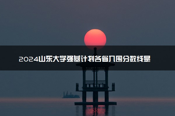 2024山东大学强基计划各省入围分数线是多少
