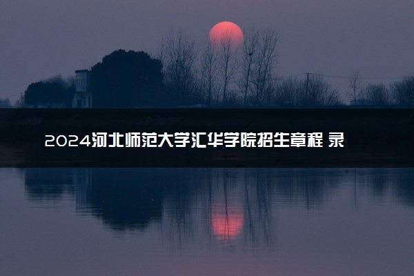 2024河北师范大学汇华学院招生章程 录取规则是什么