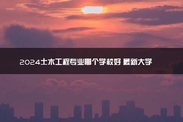 2024土木工程专业哪个学校好 最新大学排行榜