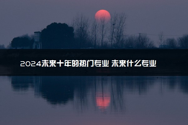 2024未来十年的热门专业 未来什么专业最好
