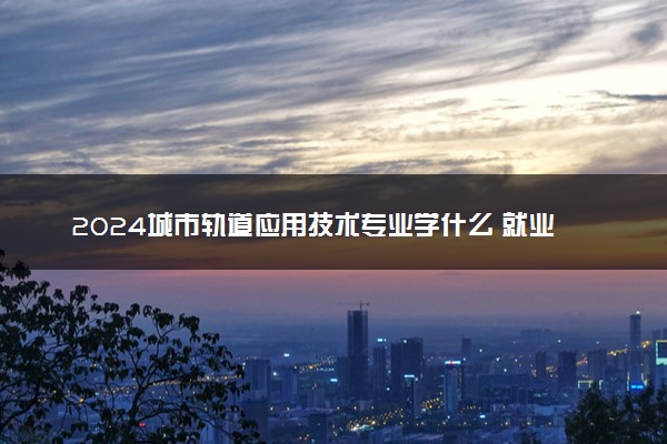 2024城市轨道应用技术专业学什么 就业前景及方向是什么
