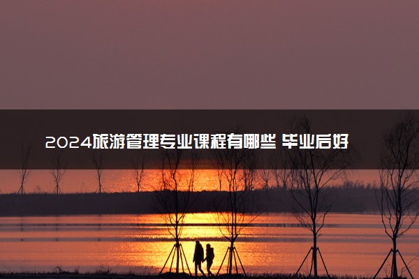 2024旅游管理专业课程有哪些 毕业后好找工作吗