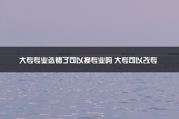 大专专业选错了可以换专业吗 大专可以改专业吗
