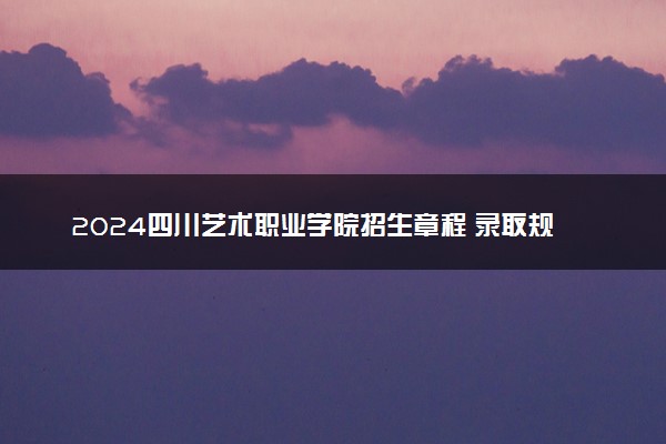 2024四川艺术职业学院招生章程 录取规则是什么