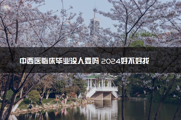 中西医临床毕业没人要吗 2024好不好找工作