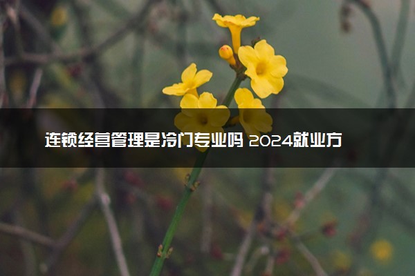 连锁经营管理是冷门专业吗 2024就业方向有哪些