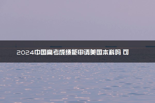2024中国高考成绩能申请美国本科吗 可以进哪些国外学校