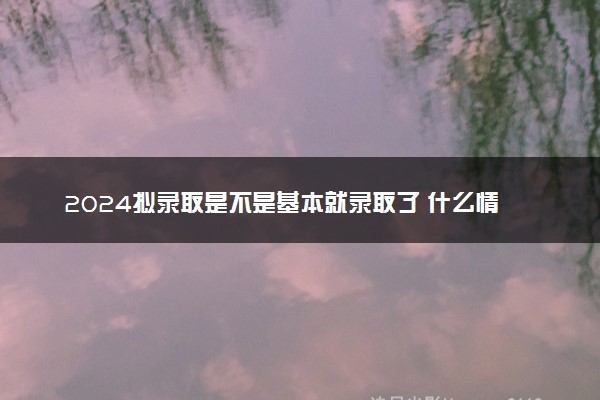 2024拟录取是不是基本就录取了 什么情况会被取消