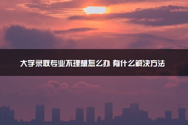 大学录取专业不理想怎么办 有什么解决方法