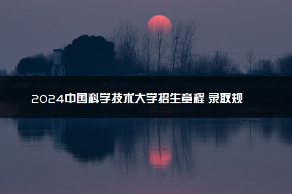 2024中国科学技术大学招生章程 录取规则是什么