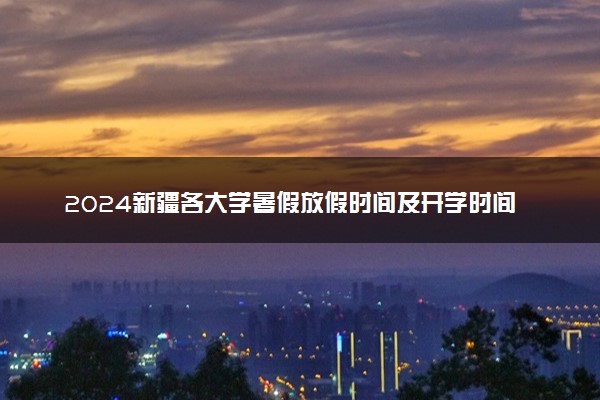 2024新疆各大学暑假放假时间及开学时间 什么时候开学
