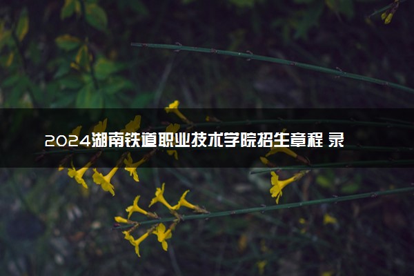 2024湖南铁道职业技术学院招生章程 录取规则是什么